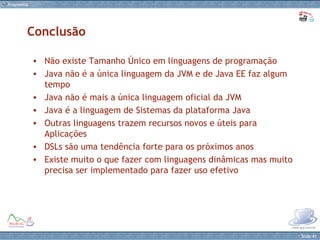 Conclusão Não existe Tamanho Único em linguagens de programação Java não é a única linguagem da JVM e de Java EE faz algum tempo Java não é mais a única linguagem oficial da JVM Java é a linguagem de Sistemas da plataforma Java Outras linguagens trazem recursos novos e úteis para Aplicações DSLs são uma tendência forte para os próximos anos Existe muito o que fazer com linguagens dinâmicas mas muito precisa ser implementado para fazer uso efetivo 
