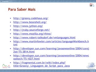 http://groovy.codehaus.org/ http://www.beanshell.org/ http://www.jython.org/ http://jruby.sourceforge.net/ http://www.mozilla.org/rhino/ http://www.robert-tolksdorf.de/vmlanguages.html http://www.martinfowler.com/articles/languageWorkbench.html http://developer.sun.com/learning/javaoneonline/2004/corej2se/TS-3814.html http://developer.sun.com/learning/javaoneonline/2004/newcooltech/TS-1027.html http://fragmental.com.br/wiki/index.php?title=Groovy:_Linguagem_de_Script_para_Java Para Saber Mais 