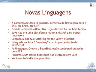 Novas Linguagens A comunidade Java já produziu centenas de linguagens para a JVM, de BASIC até LISP Grandes empresas (Bea, IBM...) já utilizam há um bom tempo Java não era uma plataforma muito amigável para outras linguagens Lançada a JSR 223: Scripting for the Java TM  Platform Integrada ao Java 6 “Mustang” com implementação de JavaScript As linguagens Groovy e BeanShell estão sendo padronizadas pelo JCP Próximas JVM trarão bytecodes não utilizados em Java Você usa todo dia sem perceber 