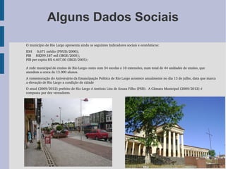 Alguns Dados Sociais

O município de Rio Largo apresenta ainda os seguintes Indicadores sociais e econômicos:
IDH     0,671 médio (PNUD/2000);
PIB     R$299.187 mil (IBGE/2005);
PIB per capita R$ 4.407,00 (IBGE/2005);

A rede municipal de ensino de Rio Largo conta com 34 escolas e 10 extensões, num total de 44 unidades de ensino, que 
atendem a cerca de 13.000 alunos.
A comemoração do Aniversário da Emancipação Política de Rio Largo acontece anualmente no dia 13 de julho, data que marca 
a elevação de Rio Largo a condição de cidade
O atual (2009/2012) prefeito de Rio Largo é Antônio Lins de Souza Filho (PSB).  A Câmara Municipal (2009/2012) é 
composta por dez vereadores.
 