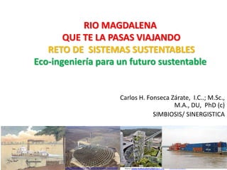 RIO MAGDALENA 
QUE TE LA PASAS VIAJANDO 
RETO DE SISTEMAS SUSTENTABLES 
Eco-ingeniería para un futuro sustentable 
Carlos H. Fonseca Zárate, I.C..; M.Sc., 
M.A., DU, PhD (c) 
SIMBIOSIS/ SINERGISTICA 
www.anescochile.cl http://es.wikipedia.org/wiki/Desarrollo_sostenible www.realestatemarket.com.mx www.emol.com 
 