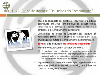 1972: Clube de Roma e “Os limites do Crescimento”

                grupo de composto por cientistas, industriais e políticos
                 constituído em 1968 com objetivo de discutir temas
                 relacionados a política, economia internacional, meio
                 ambiente e desenvolvimento sustentável.
                Contratação de estudo ao Massachusetts Institute of
                 Technology (MIT) com o objetivo de analisar problemas
                 cruciais para o futuro desenvolvimento da humanidade
                1972: estudo intitulado “Os Limites do crescimento“
                Modelo computacional – batizado de “World3”:
                    12 cenários que          refletiam a seguinte constatação: as
                     tendências de crescimento da população global e da atividade
                     econômica não eram sustentáveis e levariam a um esgotamento
                     dos limites físicos dos recursos do planeta.
                Argumentava a favor da diminuição significativa das
                 atividades produtivas em todo o mundo, com ênfase no
                 corte da produção industrial.
 