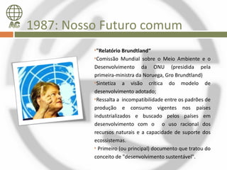 1987: Nosso Futuro comum
          "Relatório Brundtland“
          Comissão Mundial sobre o Meio Ambiente e o

          Desenvolvimento da ONU (presidida pela
          primeira-ministra da Noruega, Gro Brundtland)
          Sintetiza   a visão crítica do modelo de
          desenvolvimento adotado;
          Ressalta a incompatibilidade entre os padrões de

          produção e consumo vigentes nos países
          industrializados e buscado pelos países em
          desenvolvimento com o o uso racional dos
          recursos naturais e a capacidade de suporte dos
          ecossistemas.
           Primeiro (ou principal) documento que tratou do

          conceito de "desenvolvimento sustentável".
 
