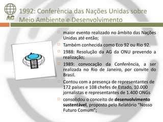 1992: Conferência das Nações Unidas sobre
Meio Ambiente e Desenvolvimento
               maior evento realizado no âmbito das Nações
                Unidas até então;
               Também conhecida como Eco 92 ou Rio 92.
               1988: Resolução da AG da ONU prevendo a
                realização;
               1989: convocação da Conferência, a ser
                realizada no Rio de Janeiro, por convite do
                Brasil.
               Contou com a presença de representantes de
                172 países e 108 chefes de Estado, 10.000
                jornalistas e representantes de 1.400 ONGs
               consolidou o conceito de desenvolvimento
                sustentável, proposto pelo Relatório “Nosso
                Futuro Comum”;
 