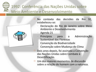 1992: Conferência das Nações Unidas sobre
Meio Ambiente e Desenvolvimento
               No contexto das decisões da Rio 92,
                estabeleceu-se:
                ◦ Declaração do Rio de Janeiro sobre Meio
                   Ambiente e Desenvolvimento
                ◦ Agenda 21
                ◦ Princípios     para      a    Administração
                   Sustentável das Florestas
                ◦ Convenção da Biodiversidade
                ◦ Convenção sobre Mudança do Clima
               Dois anos depois, foi assinada a Convenção
                das Nações Unidas sobre Combate à
                Desertificação.
               Um dos maiores momentos de discussão
                sobre a relação do homem com a natureza.
 
