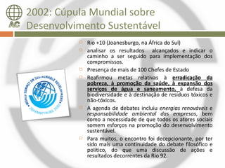 2002: Cúpula Mundial sobre
Desenvolvimento Sustentável
             Rio +10 (Joanesburgo, na África do Sul)
             analisar os resultados alcançados e indicar o
              caminho a ser seguido para implementação dos
              compromissos.
             Presença de mais de 100 Chefes de Estado
             Reafirmou metas relativas à erradicação da
              pobreza, à promoção da saúde, à expansão dos
              serviços de água e saneamento, à defesa da
              biodiversidade e à destinação de resíduos tóxicos e
              não-tóxicos.
             A agenda de debates incluiu energias renováveis e
              responsabilidade ambiental das empresas, bem
              como a necessidade de que todos os atores sociais
              somem esforços na promoção do desenvolvimento
              sustentável.
             Para muitos, o encontro foi decepcionante, por ter
              sido mais uma continuidade do debate filosófico e
              político, do que uma discussão de ações e
              resultados decorrentes da Rio 92.
 
