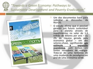 “Towards a Green Economy: Pathways to
Sustainable Development and Poverty Eradication”
                            Um dos documentos base para
                             subsidiar as discussões da
                             Rio+20;
                            O estudo afirma que é possível
                             garantir um futuro sustentável
                             para o planeta através de
                             investimentos no valor de 1,3
                             trilhão de dólares por ano – ou
                             2% da riqueza gerada pela
                             economia global – em dez
                             setores-chave, significando um
                             estímulo       à       expansão
                             econômica, com ênfase em
                             fontes renováveis de energia.
                             Trata-se de uma tentativa de
                             uma mudança de paradigma em
                             prol de uma economia verde.
 