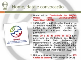 Nome, data e convocação
           Nome oficial: Conferência das Nações
            Unidas         sobre   Desenvolvimento
            Sustentável (UNCSD)
           24/12/2009 - 68ª Reunião Plenária da
            Assembleia Geral da ONU - Resolução
            64/236 de 24/12/2009 - ecisão de
            realização e principais objetivos e
            justificativas
           Data: 20 a 22 de junho de 2012 (20º
            aniversário da Conferência das Nações
            Unidas sobre Meio Ambiente e
            Desenvolvimento (UNCED), (Rio 92) , e o
            10º aniversário da Cúpula Mundial sobre
            Desenvolvimento Sustentável (WSSD),
            ocorrida em Johanesburgo em 2002 (Rio
            +10)
           Última estimativa de presença é de 135
            Chefes de Estado (ONU – março de 2012)
 