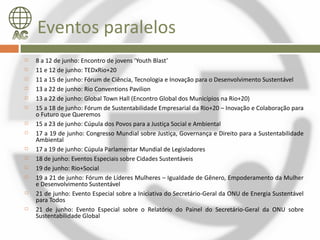 Eventos paralelos
   8 a 12 de junho: Encontro de jovens ‘Youth Blast’
   11 e 12 de junho: TEDxRio+20
   11 a 15 de junho: Fórum de Ciência, Tecnologia e Inovação para o Desenvolvimento Sustentável
   13 a 22 de junho: Rio Conventions Pavilion
   13 a 22 de junho: Global Town Hall (Encontro Global dos Municípios na Rio+20)
   15 a 18 de junho: Fórum de Sustentabilidade Empresarial da Rio+20 – Inovação e Colaboração para
    o Futuro que Queremos
   15 a 23 de junho: Cúpula dos Povos para a Justiça Social e Ambiental
   17 a 19 de junho: Congresso Mundial sobre Justiça, Governança e Direito para a Sustentabilidade
    Ambiental
   17 a 19 de junho: Cúpula Parlamentar Mundial de Legisladores
   18 de junho: Eventos Especiais sobre Cidades Sustentáveis
   19 de junho: Rio+Social
   19 a 21 de junho: Fórum de Líderes Mulheres – Igualdade de Gênero, Empoderamento da Mulher
    e Desenvolvimento Sustentável
   21 de junho: Evento Especial sobre a Iniciativa do Secretário-Geral da ONU de Energia Sustentável
    para Todos
   21 de junho: Evento Especial sobre o Relatório do Painel do Secretário-Geral da ONU sobre
    Sustentabilidade Global
 