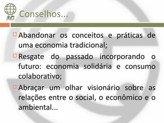 Conselhos...
 Abandonar os conceitos e práticas de
  uma economia tradicional;
 Resgate do passado incorporando o

  futuro: economia solidária e consumo
  colaborativo;
 Abraçar um olhar visionário sobre as

  relações entre o social, o econômico e o
  ambiental...
 