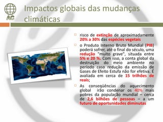 Impactos globais das mudanças
climáticas
               risco de extinção de aproximadamente
                20% a 30% das espécies vegetais
               o Produto Interno Bruto Mundial (PIB)
                poderá sofrer, até o final do século, uma
                redução "muito grave", situada entre
                5% e 20 %. Com isso, a conta global da
                destruição do meio ambiente no
                período caso redução da emissão de
                Gases de Efeito Estufa não for efetiva. É
                avaliada em cerca de 15 trilhões de
                reais;
               As conseqüências do aquecimento
                global irão condenar os 40% mais
                pobres da população mundial – cerca
                de 2,6 bilhões de pessoas – a um
                futuro de oportunidades diminutas
 