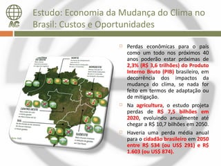 Estudo: Economia da Mudança do Clima no
Brasil: Custos e Oportunidades

                      Perdas econômicas para o país
                       como um todo nos próximos 40
                       anos poderão estar próximas de
                       2,3% (R$ 3,6 trilhões) do Produto
                       Interno Bruto (PIB) brasileiro, em
                       decorrência dos impactos da
                       mudança do clima, se nada for
                       feito em termos de adaptação ou
                       de mitigação.
                      Na agricultura, o estudo projeta
                       perdas de R$ 7,5 bilhões em
                       2020, evoluindo anualmente até
                       chegar a R$ 10,7 bilhões em 2050.
                      Haveria uma perda média anual
                       para o cidadão brasileiro em 2050
                       entre R$ 534 (ou US$ 291) e R$
                       1.603 (ou US$ 874).
 