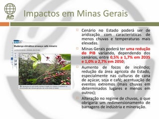 Impactos em Minas Gerais
               Cenário no Estado poderá ser de
                aridização com características de
                menos chuvas e temperaturas mais
                elevadas.
               Minas Gerais poderá ter uma redução
                do PIB variando, dependendo dos
                cenários, entre 0,5% a 1,7% em 2035
                e 1,0% a 2,7% em 2050;
               Aumento de focos de incêndio;
                redução da área agricola do Estado,
                especialmente nas culturas de cana
                de açúcar, soja e café; acentuação de
                eventos extremos (mais chuvas em
                determinados lugares e menos em
                outros);
               Alteração no regime de chuvas, o que
                obrigaria um redimensionamento de
                barragens de indústria e mineração.
 