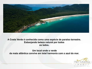 A Costa Verde é conhecida como uma espécie de paraíso terrestre.
              Esbanjando beleza natural por todos
                           os lados.

                      Um local onde o verde
 da mata atlântica convive em total harmonia com o azul do mar.
 