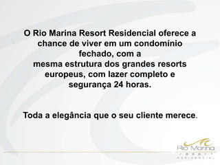 O Rio Marina Resort Residencial oferece a
   chance de viver em um condomínio
             fechado, com a
  mesma estrutura dos grandes resorts
     europeus, com lazer completo e
          segurança 24 horas.


Toda a elegância que o seu cliente merece.
 