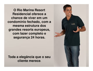 O Rio Marina Resort
   Residencial oferece a
  chance de viver em um
condomínio fechado, com a
   mesma estrutura dos
 grandes resorts europeus,
   com lazer completo e
    segurança 24 horas.




Toda a elegância que o seu
      cliente merece.
 