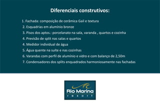 Diferenciais construtivos:
1. Fachada: composição de cerâmica Gail e textura
2. Esquadrias em alumínio bronze
3. Pisos dos aptos.: porcelanato na sala, varanda , quartos e cozinha
4. Previsão de split nas salas e quartos
4. Medidor individual de água
5. Água quente na suíte e nas cozinhas
6. Varandas com perfil de alumínio e vidro e com balanço de 2,50m
7. Condensadores dos splits enquadrados harmoniosamente nas fachadas
 
