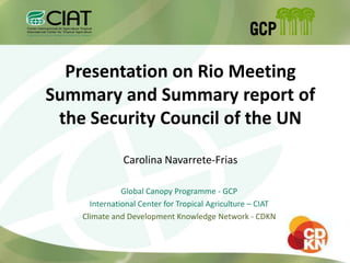 Presentation on Rio Meeting
Summary and Summary report of
 the Security Council of the UN

               Carolina Navarrete-Frias

               Global Canopy Programme - GCP
      International Center for Tropical Agriculture – CIAT
    Climate and Development Knowledge Network - CDKN
 