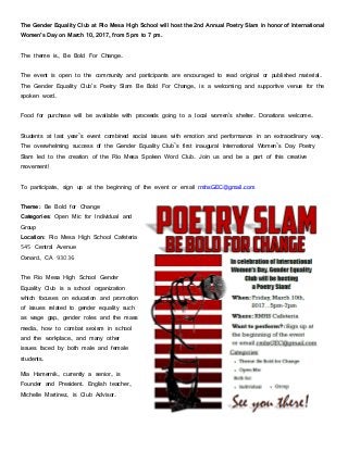 The Gender Equality Club at Rio Mesa High School will host the 2nd Annual Poetry Slam in honor of International
Women’s Day on March 10, 2017, from 5 pm to 7 pm.
The theme is, Be Bold For Change.
The event is open to the community and participants are encouraged to read original or published material.
The Gender Equality Club's Poetry Slam Be Bold For Change, is a welcoming and supportive venue for the
spoken word.
Food for purchase will be available with proceeds going to a local women's shelter. Donations welcome.
Students at last year’s event combined social issues with emotion and performance in an extraordinary way.
The overwhelming success of the Gender Equality Club’s first inaugural International Women’s Day Poetry
Slam led to the creation of the Rio Mesa Spoken Word Club. Join us and be a part of this creative
movement!
To participate, sign up at the beginning of the event or email rmhsGEC@gmail.com
Theme: Be Bold for Change
Categories: Open Mic for Individual and
Group
Location: Rio Mesa High School Cafeteria
545 Central Avenue
Oxnard, CA 93036
The Rio Mesa High School Gender
Equality Club is a school organization
which focuses on education and promotion
of issues related to gender equality such
as wage gap, gender roles and the mass
media, how to combat sexism in school
and the workplace, and many other
issues faced by both male and female
students.
Mia Hamernik, currently a senior, is
Founder and President. English teacher,
Michelle Martinez, is Club Advisor.
 