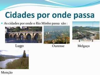 Cidades por onde passa
 As cidades por onde o Rio Minho passa são :




         Lugo                     Ourense       Melgaço




Monção
 