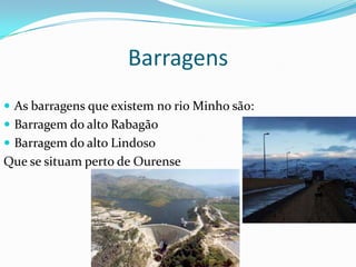 Barragens
 As barragens que existem no rio Minho são:
 Barragem do alto Rabagão
 Barragem do alto Lindoso
Que se situam perto de Ourense
 