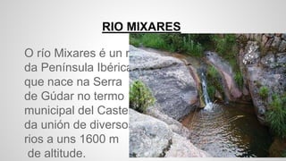 RIO MIXARES
O río Mixares é un río
da Península Ibérica
que nace na Serra
de Gúdar no termo
municipal del Castellar
da unión de diversos
rios a uns 1600 m
de altitude.

 