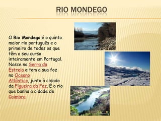 RIO MONDEGO


O Rio Mondego é o quinto
maior rio português e o
primeiro de todos os que
têm o seu curso
inteiramente em Portugal.
Nasce na Serra da
Estrela e tem a sua foz
no Oceano
Atlântico, junto à cidade
da Figueira da Foz. É o rio
que banha a cidade de
Coimbra.
 