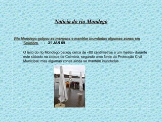 Noticia do rio Mondego Rio Mondego galgou as margens e mantém inundadas algumas zonas em Coimbra     -  31 JAN 09 O leito do rio Mondego baixou cerca de «80 centímetros a um metro» durante este sábado na cidade de Coimbra, segundo uma fonte da Protecção Civil Municipal, mas algumas zonas ainda se mantêm inundadas.   