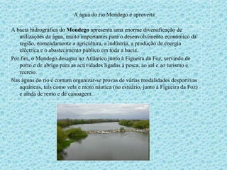 A água do rio Mondego é aproveita A bacia hidrográfica do  Mondego  apresenta uma enorme diversificação de utilizações da água, muito importantes para o desenvolvimento económico da região, nomeadamente a agricultura, a indústria, a produção de energia eléctrica e o abastecimento público em toda a bacia.  Por fim, o Mondego desagua no Atlântico junto à Figueira da Foz, servindo de porto e de abrigo para as actividades ligadas à pesca, ao sal e ao turismo e recreio.  Nas águas do rio é comum organizar-se provas de várias modalidades desportivas aquáticas, tais como vela e moto náutica (no estuário, junto à Figueira da Foz) e ainda de remo e de canoagem.  