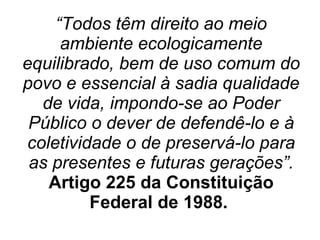 “ Todos têm direito ao meio ambiente ecologicamente equilibrado, bem de uso comum do povo e essencial à sadia qualidade de vida, impondo-se ao Poder Público o dever de defendê-lo e à coletividade o de preservá-lo para as presentes e futuras gerações”. Artigo 225 da Constituição Federal de 1988.   