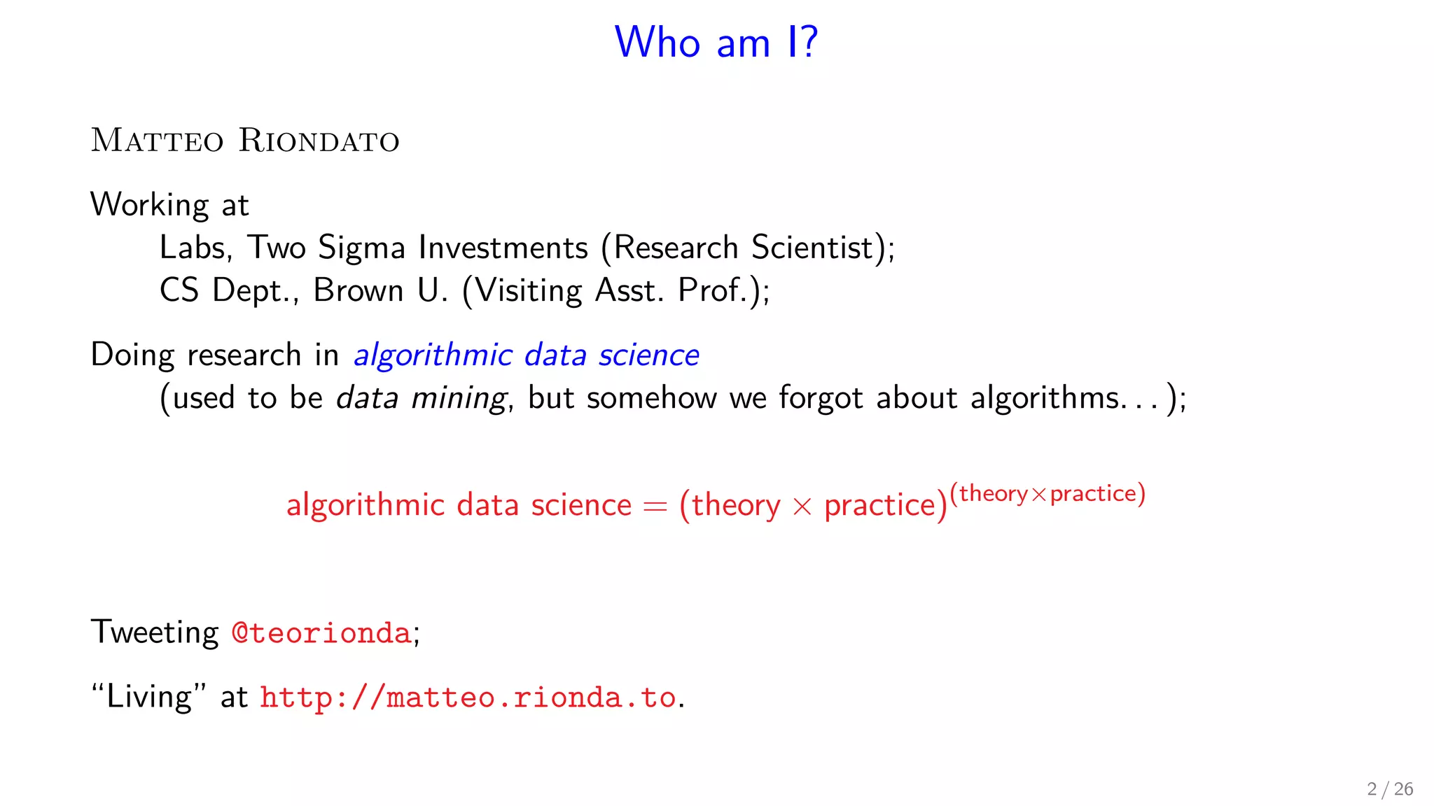 Who am I? Matteo Riondato Working at Labs, Two Sigma Investments (Research Scientist); CS Dept., Brown U. (Visiting Asst. Prof.); Doing research in algorithmic data science (used to be data mining, but somehow we forgot about algorithms. . . ); algorithmic data science = (theory × practice)(theory×practice) Tweeting @teorionda; “Living” at http://matteo.rionda.to. 2 / 26 