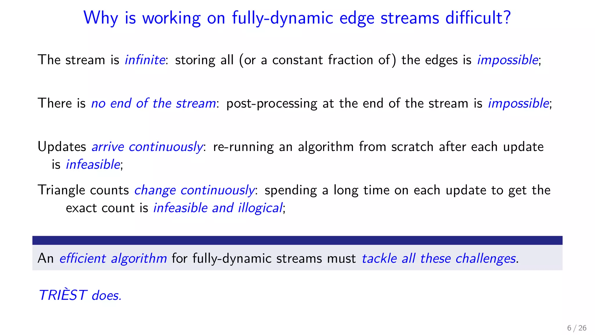 Why is working on fully-dynamic edge streams diﬃcult? The stream is inﬁnite: storing all (or a constant fraction of) the edges is impossible; There is no end of the stream: post-processing at the end of the stream is impossible; Updates arrive continuously: re-running an algorithm from scratch after each update is infeasible; Triangle counts change continuously: spending a long time on each update to get the exact count is infeasible and illogical; An eﬃcient algorithm for fully-dynamic streams must tackle all these challenges. TRIÈST does. 6 / 26 