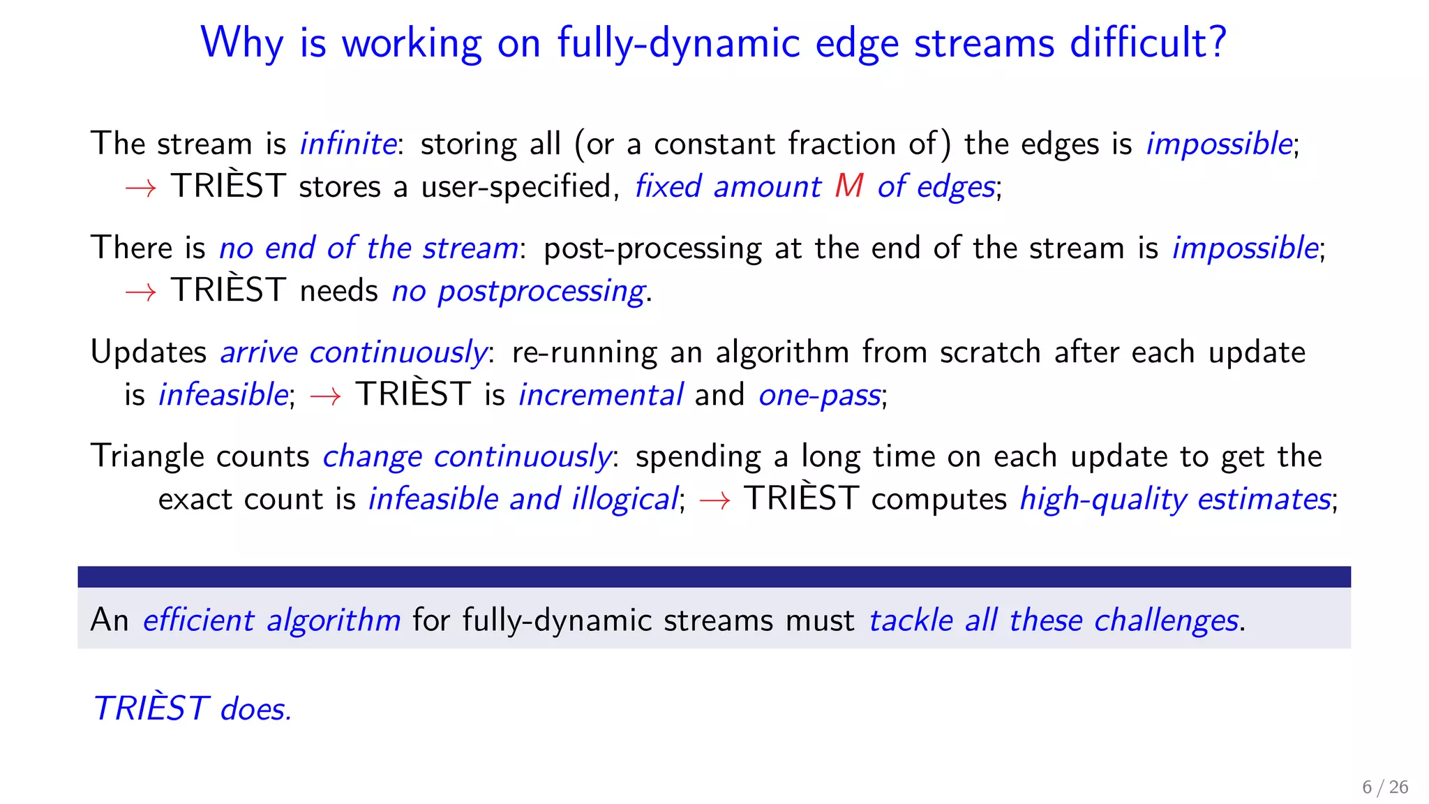 Why is working on fully-dynamic edge streams diﬃcult? The stream is inﬁnite: storing all (or a constant fraction of) the edges is impossible; → TRIÈST stores a user-speciﬁed, ﬁxed amount M of edges; There is no end of the stream: post-processing at the end of the stream is impossible; → TRIÈST needs no postprocessing. Updates arrive continuously: re-running an algorithm from scratch after each update is infeasible; → TRIÈST is incremental and one-pass; Triangle counts change continuously: spending a long time on each update to get the exact count is infeasible and illogical; → TRIÈST computes high-quality estimates; An eﬃcient algorithm for fully-dynamic streams must tackle all these challenges. TRIÈST does. 6 / 26 
