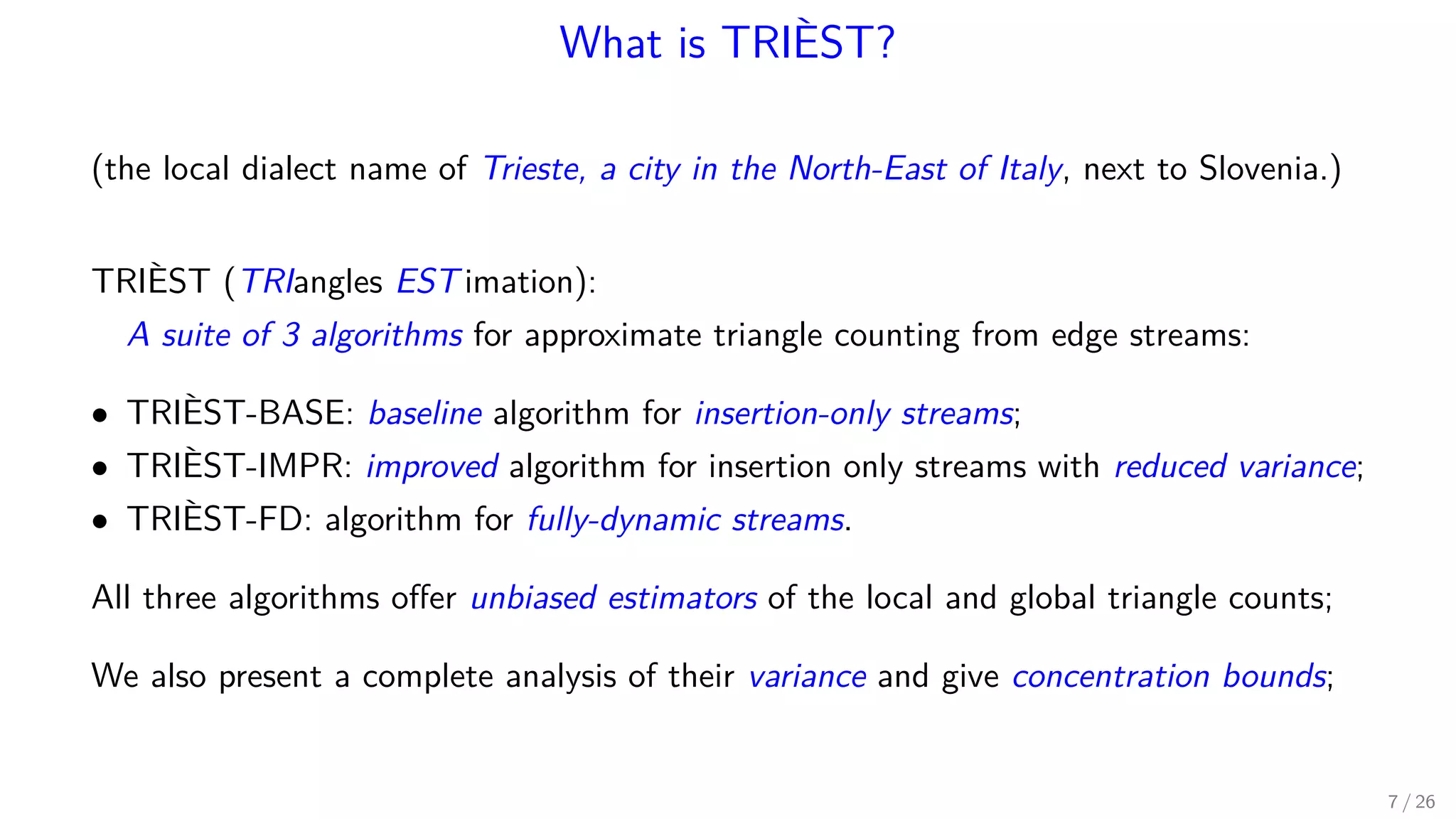 What is TRIÈST? (the local dialect name of Trieste, a city in the North-East of Italy, next to Slovenia.) TRIÈST (TRIangles EST imation): A suite of 3 algorithms for approximate triangle counting from edge streams: • TRIÈST-BASE: baseline algorithm for insertion-only streams; • TRIÈST-IMPR: improved algorithm for insertion only streams with reduced variance; • TRIÈST-FD: algorithm for fully-dynamic streams. All three algorithms oﬀer unbiased estimators of the local and global triangle counts; We also present a complete analysis of their variance and give concentration bounds; 7 / 26 
