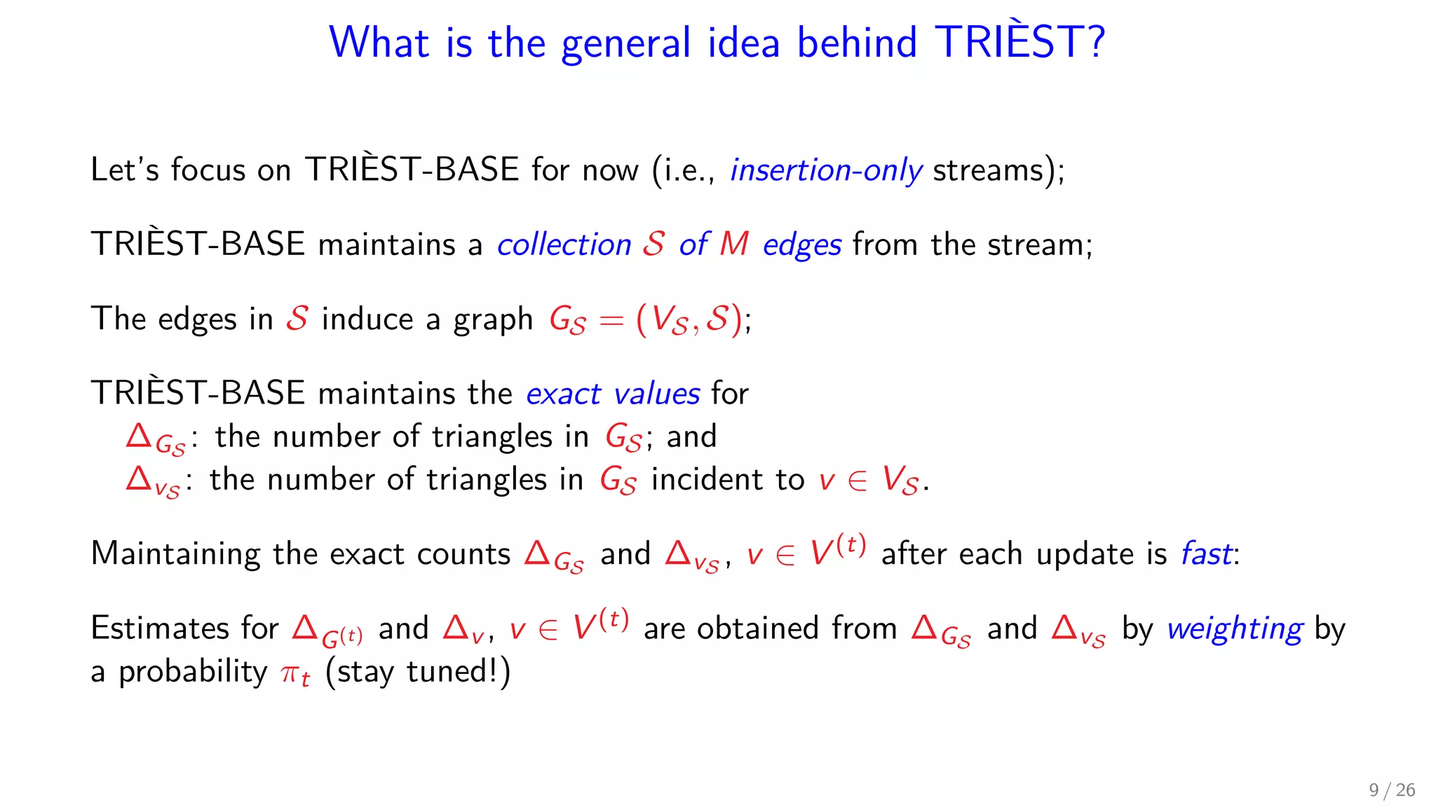 What is the general idea behind TRIÈST? Let’s focus on TRIÈST-BASE for now (i.e., insertion-only streams); TRIÈST-BASE maintains a collection S of M edges from the stream; The edges in S induce a graph GS = (VS, S); TRIÈST-BASE maintains the exact values for ∆GS : the number of triangles in GS; and ∆vS : the number of triangles in GS incident to v ∈ VS. Maintaining the exact counts ∆GS and ∆vS , v ∈ V (t) after each update is fast: Estimates for ∆G(t) and ∆v , v ∈ V (t) are obtained from ∆GS and ∆vS by weighting by a probability πt (stay tuned!) 9 / 26 