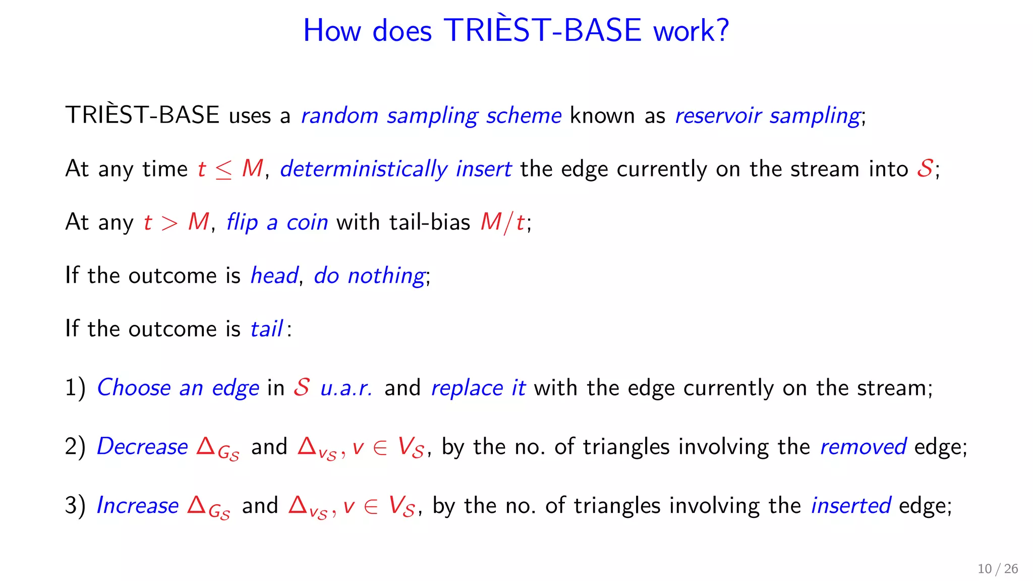 How does TRIÈST-BASE work? TRIÈST-BASE uses a random sampling scheme known as reservoir sampling; At any time t ≤ M, deterministically insert the edge currently on the stream into S; At any t M, ﬂip a coin with tail-bias M/t; If the outcome is head, do nothing; If the outcome is tail : 1) Choose an edge in S u.a.r. and replace it with the edge currently on the stream; 2) Decrease ∆GS and ∆vS , v ∈ VS, by the no. of triangles involving the removed edge; 3) Increase ∆GS and ∆vS , v ∈ VS, by the no. of triangles involving the inserted edge; 10 / 26 