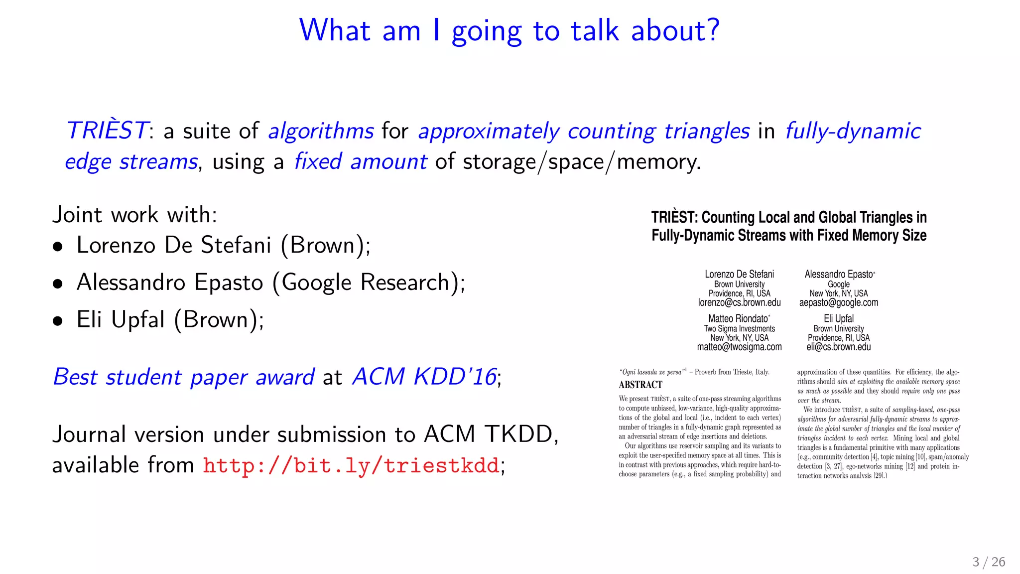 What am I going to talk about? TRIÈST: a suite of algorithms for approximately counting triangles in fully-dynamic edge streams, using a ﬁxed amount of storage/space/memory. Joint work with: • Lorenzo De Stefani (Brown); • Alessandro Epasto (Google Research); • Eli Upfal (Brown); Best student paper award at ACM KDD’16; Journal version under submission to ACM TKDD, available from http://bit.ly/triestkdd; TRIÈST: Counting Local and Global Triangles in Fully-Dynamic Streams with Fixed Memory Size Lorenzo De Stefani Brown University Providence, RI, USA lorenzo@cs.brown.edu Alessandro Epastoú Google New York, NY, USA aepasto@google.com Matteo Riondato* Two Sigma Investments New York, NY, USA matteo@twosigma.com Eli Upfal Brown University Providence, RI, USA eli@cs.brown.edu “Ogni lassada xe persa”1 – Proverb from Trieste, Italy. ABSTRACT We present trièst, a suite of one-pass streaming algorithms to compute unbiased, low-variance, high-quality approxima- tions of the global and local (i.e., incident to each vertex) number of triangles in a fully-dynamic graph represented as an adversarial stream of edge insertions and deletions. Our algorithms use reservoir sampling and its variants to exploit the user-speciﬁed memory space at all times. This is in contrast with previous approaches, which require hard-to- choose parameters (e.g., a ﬁxed sampling probability) and o er no guarantees on the amount of memory they use. We analyze the variance of the estimations and show novel con- centration bounds for these quantities. Our experimental results on very large graphs demon- strate that trièst outperforms state-of-the-art approaches in accuracy and exhibits a small update time. 1. INTRODUCTION Exact computation of characteristic quantities of Web- scale networks is often impractical or even infeasible due approximation of these quantities. For e ciency, the algo- rithms should aim at exploiting the available memory space as much as possible and they should require only one pass over the stream. We introduce trièst, a suite of sampling-based, one-pass algorithms for adversarial fully-dynamic streams to approx- imate the global number of triangles and the local number of triangles incident to each vertex. Mining local and global triangles is a fundamental primitive with many applications (e.g., community detection [4], topic mining [10], spam/anomaly detection [3, 27], ego-networks mining [12] and protein in- teraction networks analysis [29].) Many previous works on triangle estimation in streams also employ sampling (see Sect. 3), but they usually require the user to specify in advance an edge sampling probability p that is ﬁxed for the entire stream. This approach presents several signiﬁcant drawbacks. First, choosing a p that allows to obtain the desired approximation quality requires to know or guess a number of properties of the input (e.g., the size of the stream). Second, a ﬁxed p implies that the sample size grows with the size of the stream, which is problematic when the stream size is not known in advance: if the user 3 / 26 