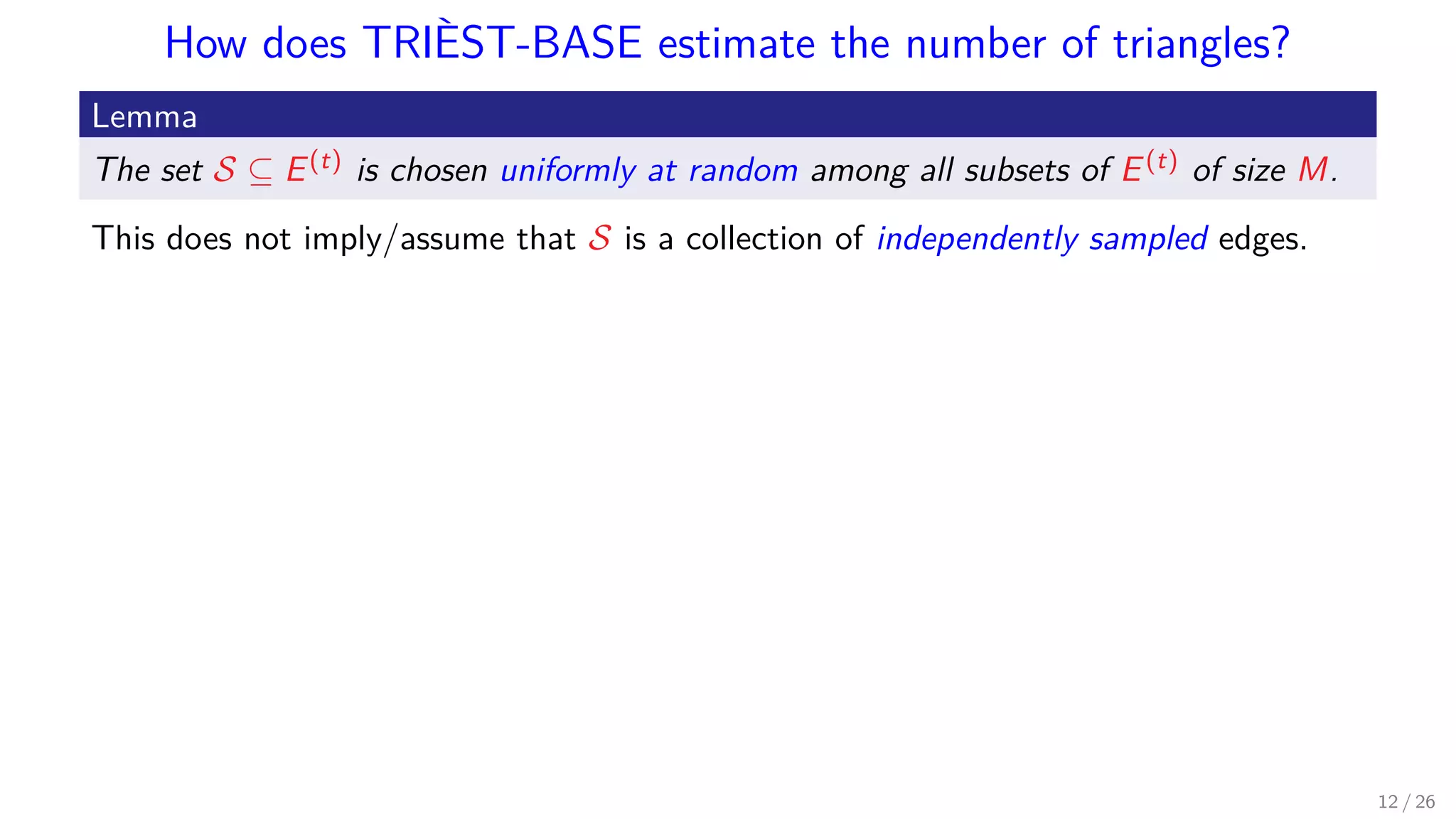 How does TRIÈST-BASE estimate the number of triangles? Lemma The set S ⊆ E(t) is chosen uniformly at random among all subsets of E(t) of size M. This does not imply/assume that S is a collection of independently sampled edges. 12 / 26 