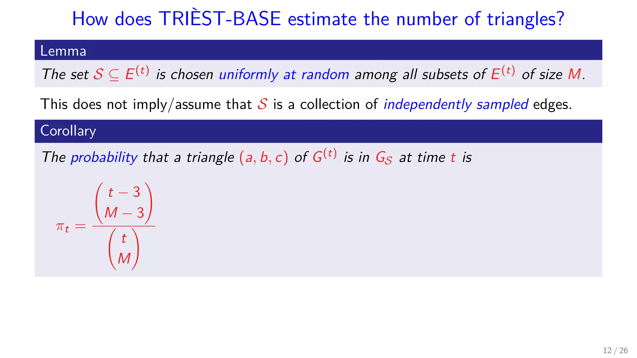 How does TRIÈST-BASE estimate the number of triangles? Lemma The set S ⊆ E(t) is chosen uniformly at random among all subsets of E(t) of size M. This does not imply/assume that S is a collection of independently sampled edges. Corollary The probability that a triangle (a, b, c) of G(t) is in GS at time t is πt = t − 3 M − 3 t M 12 / 26 