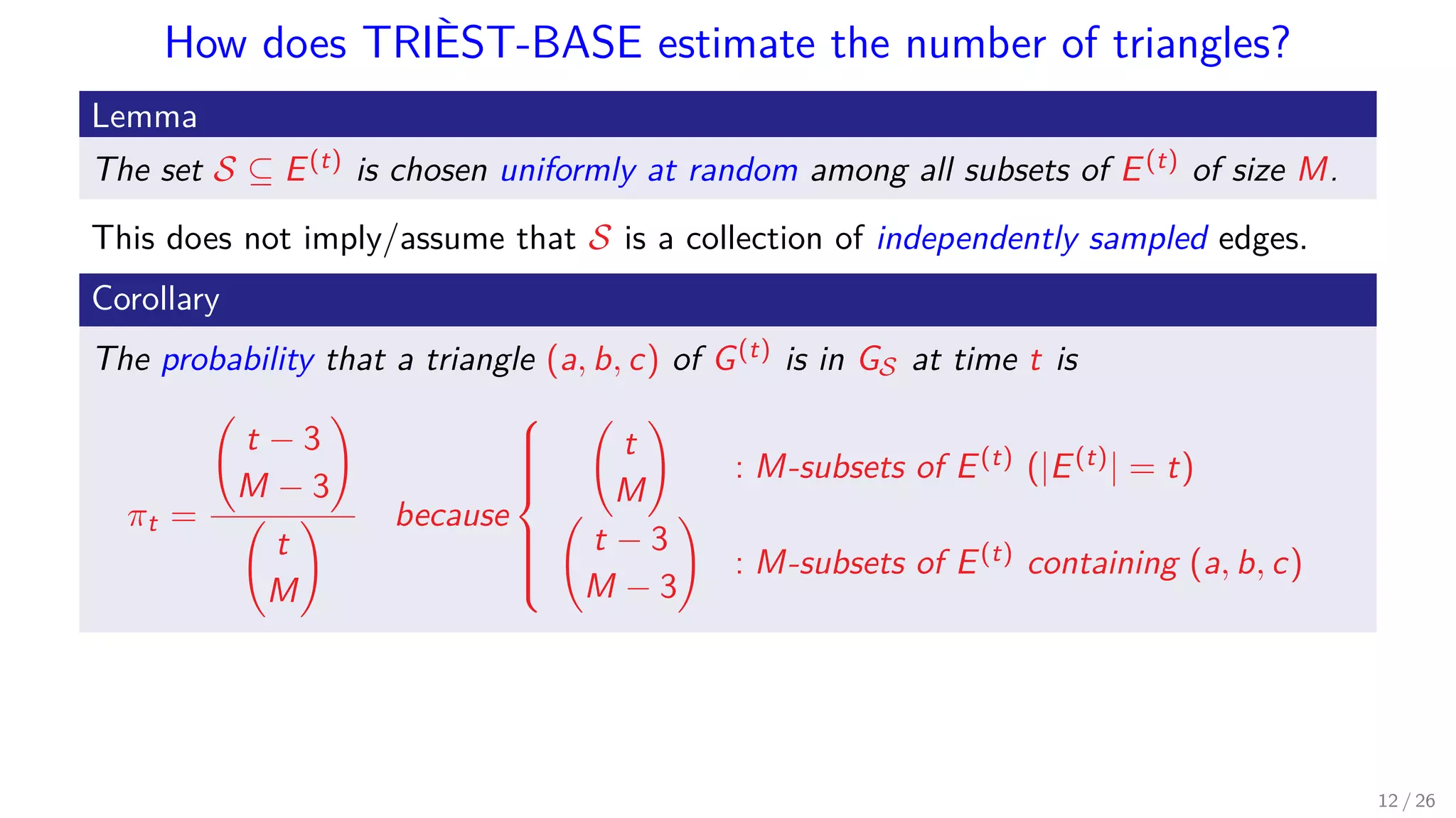 How does TRIÈST-BASE estimate the number of triangles? Lemma The set S ⊆ E(t) is chosen uniformly at random among all subsets of E(t) of size M. This does not imply/assume that S is a collection of independently sampled edges. Corollary The probability that a triangle (a, b, c) of G(t) is in GS at time t is πt = t − 3 M − 3 t M because    t M : M-subsets of E(t) (|E(t)| = t) t − 3 M − 3 : M-subsets of E(t) containing (a, b, c) 12 / 26 