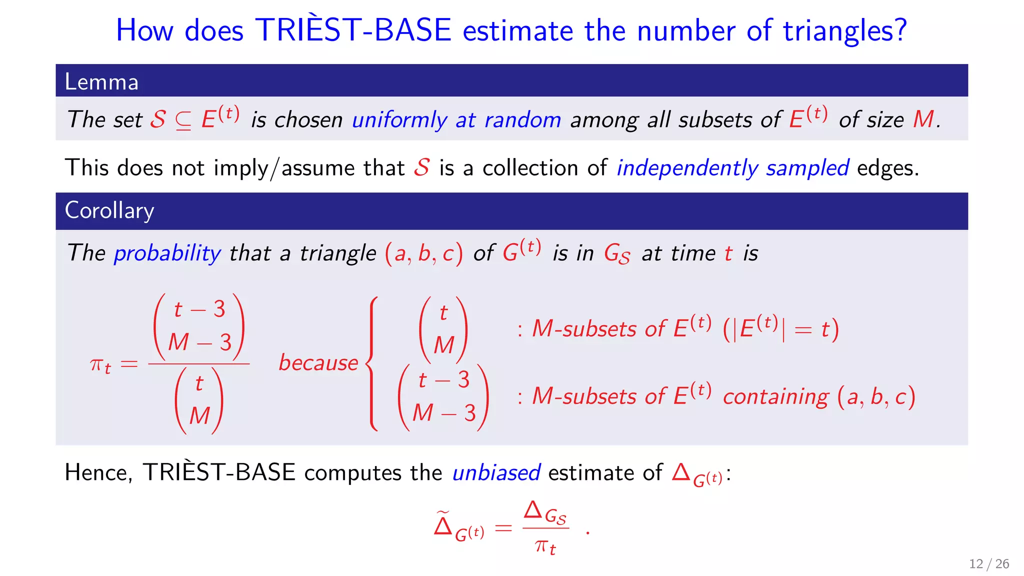 How does TRIÈST-BASE estimate the number of triangles? Lemma The set S ⊆ E(t) is chosen uniformly at random among all subsets of E(t) of size M. This does not imply/assume that S is a collection of independently sampled edges. Corollary The probability that a triangle (a, b, c) of G(t) is in GS at time t is πt = t − 3 M − 3 t M because    t M : M-subsets of E(t) (|E(t)| = t) t − 3 M − 3 : M-subsets of E(t) containing (a, b, c) Hence, TRIÈST-BASE computes the unbiased estimate of ∆G(t) : ∆G(t) = ∆GS πt . 12 / 26 