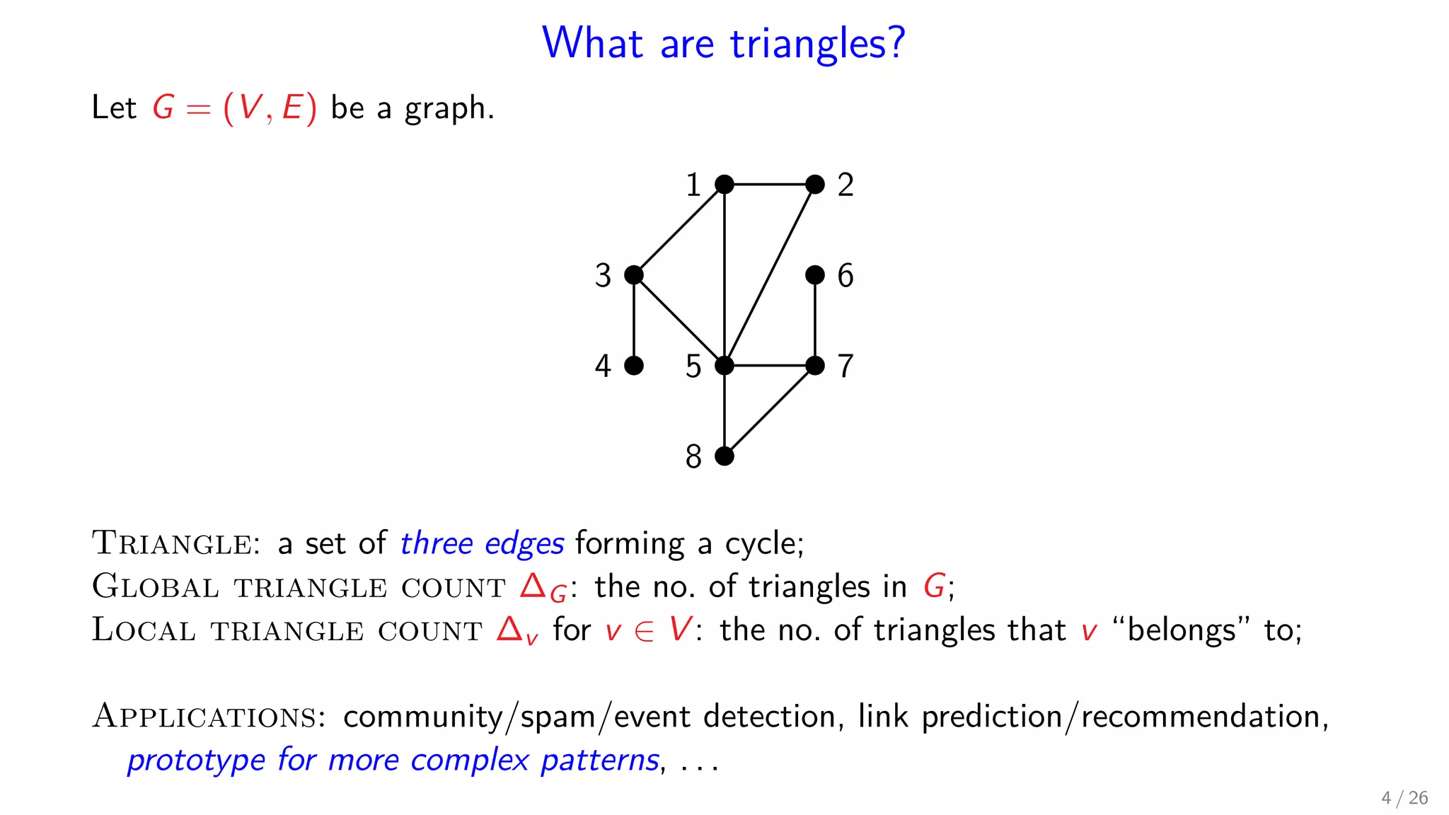 What are triangles? Let G = (V , E) be a graph. 1 2 3 4 5 6 7 8 Triangle: a set of three edges forming a cycle; Global triangle count ∆G: the no. of triangles in G; Local triangle count ∆v for v ∈ V : the no. of triangles that v “belongs” to; Applications: community/spam/event detection, link prediction/recommendation, prototype for more complex patterns, . . . 4 / 26 