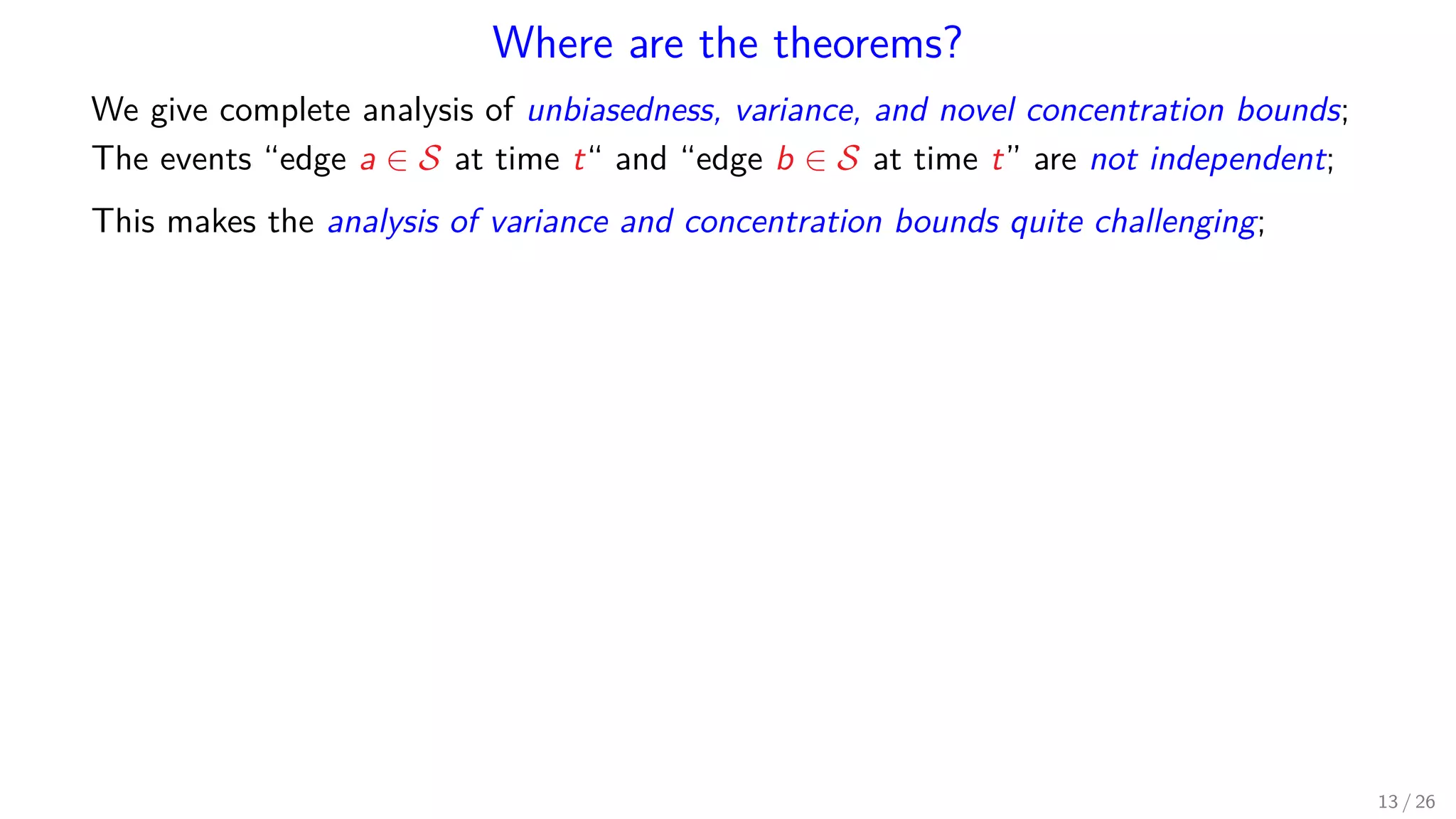 Where are the theorems? We give complete analysis of unbiasedness, variance, and novel concentration bounds; The events “edge a ∈ S at time t“ and “edge b ∈ S at time t” are not independent; This makes the analysis of variance and concentration bounds quite challenging; 13 / 26 