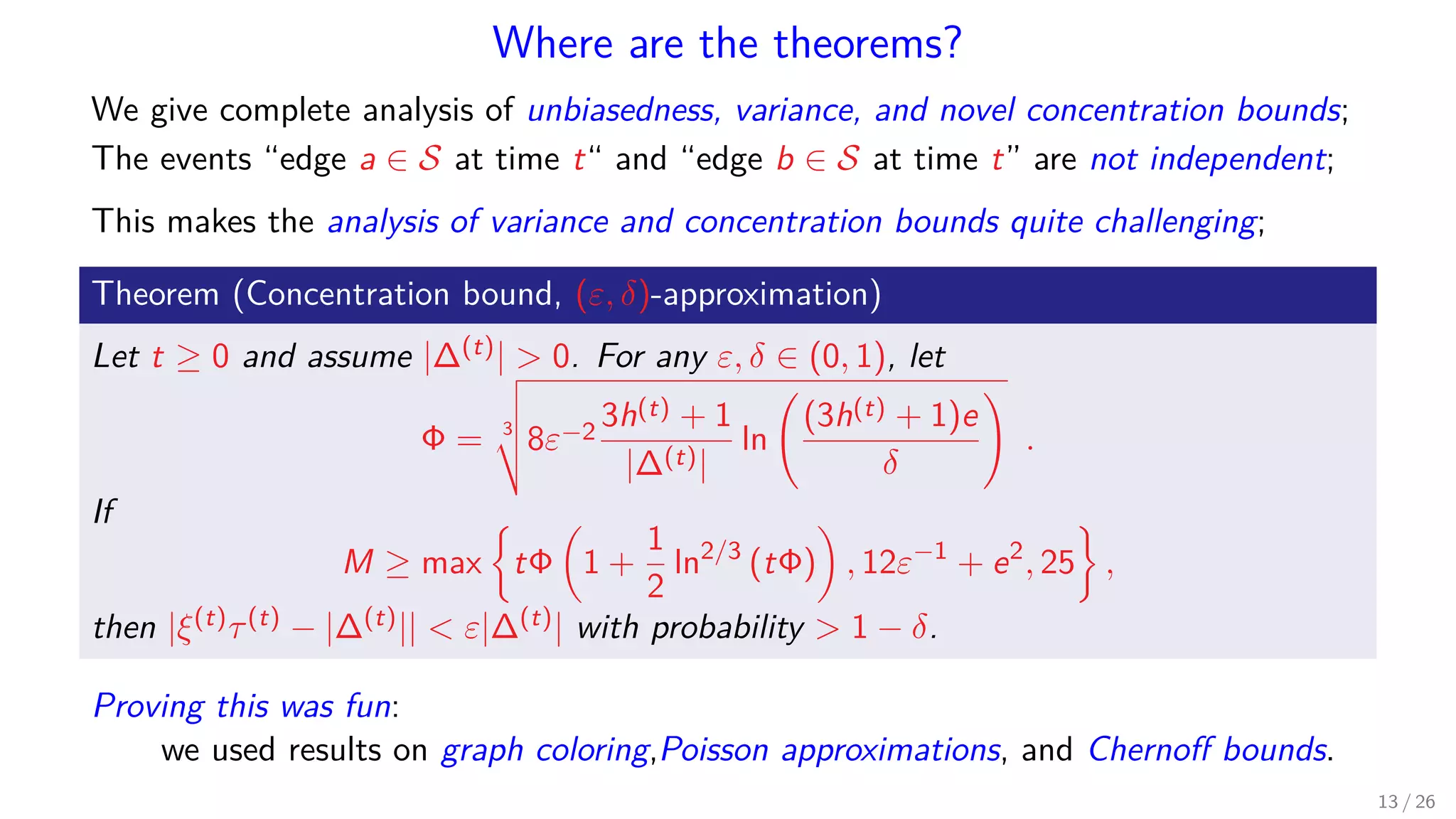 Where are the theorems? We give complete analysis of unbiasedness, variance, and novel concentration bounds; The events “edge a ∈ S at time t“ and “edge b ∈ S at time t” are not independent; This makes the analysis of variance and concentration bounds quite challenging; Theorem (Concentration bound, (ε, δ)-approximation) Let t ≥ 0 and assume |∆(t)| 0. For any ε, δ ∈ (0, 1), let Φ = 3 8ε−2 3h(t) + 1 |∆(t)| ln (3h(t) + 1)e δ . If M ≥ max tΦ 1 + 1 2 ln2/3 (tΦ) , 12ε−1 + e2 , 25 , then |ξ(t)τ(t) − |∆(t)|| ε|∆(t)| with probability 1 − δ. Proving this was fun: we used results on graph coloring,Poisson approximations, and Chernoﬀ bounds. 13 / 26 