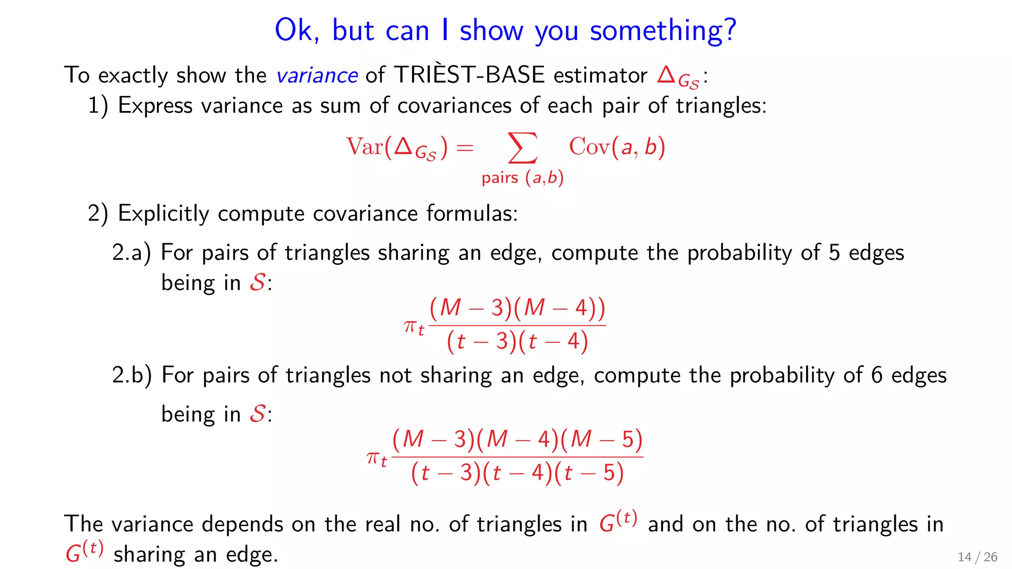 Ok, but can I show you something? To exactly show the variance of TRIÈST-BASE estimator ∆GS : 1) Express variance as sum of covariances of each pair of triangles: Var(∆GS ) = pairs (a,b) Cov(a, b) 2) Explicitly compute covariance formulas: 2.a) For pairs of triangles sharing an edge, compute the probability of 5 edges being in S: πt (M − 3)(M − 4)) (t − 3)(t − 4) 2.b) For pairs of triangles not sharing an edge, compute the probability of 6 edges being in S: πt (M − 3)(M − 4)(M − 5) (t − 3)(t − 4)(t − 5) The variance depends on the real no. of triangles in G(t) and on the no. of triangles in G(t) sharing an edge. 14 / 26 