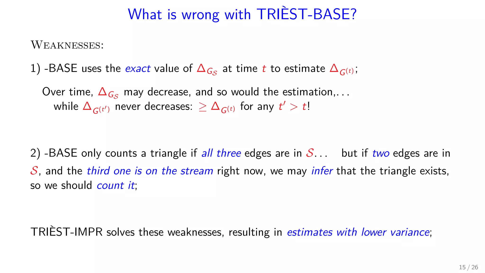 What is wrong with TRIÈST-BASE? Weaknesses: 1) -BASE uses the exact value of ∆GS at time t to estimate ∆G(t) ; Over time, ∆GS may decrease, and so would the estimation,. . . while ∆G(t ) never decreases: ≥ ∆G(t) for any t t! 2) -BASE only counts a triangle if all three edges are in S. . . but if two edges are in S, and the third one is on the stream right now, we may infer that the triangle exists, so we should count it; TRIÈST-IMPR solves these weaknesses, resulting in estimates with lower variance; 15 / 26 