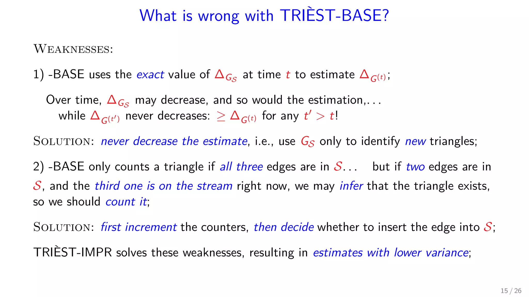 What is wrong with TRIÈST-BASE? Weaknesses: 1) -BASE uses the exact value of ∆GS at time t to estimate ∆G(t) ; Over time, ∆GS may decrease, and so would the estimation,. . . while ∆G(t ) never decreases: ≥ ∆G(t) for any t t! Solution: never decrease the estimate, i.e., use GS only to identify new triangles; 2) -BASE only counts a triangle if all three edges are in S. . . but if two edges are in S, and the third one is on the stream right now, we may infer that the triangle exists, so we should count it; Solution: ﬁrst increment the counters, then decide whether to insert the edge into S; TRIÈST-IMPR solves these weaknesses, resulting in estimates with lower variance; 15 / 26 