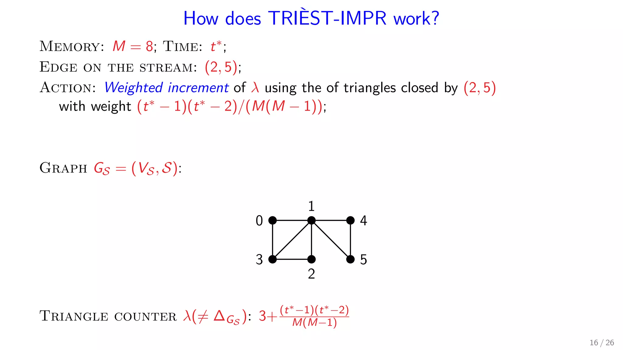 How does TRIÈST-IMPR work? Memory: M = 8; Time: t∗; Edge on the stream: (2, 5); Action: Weighted increment of λ using the of triangles closed by (2, 5) with weight (t∗ − 1)(t∗ − 2)/(M(M − 1)); Graph GS = (VS, S): 1 0 4 53 2 Triangle counter λ(= ∆GS ): 3+(t∗−1)(t∗−2) M(M−1) 16 / 26 