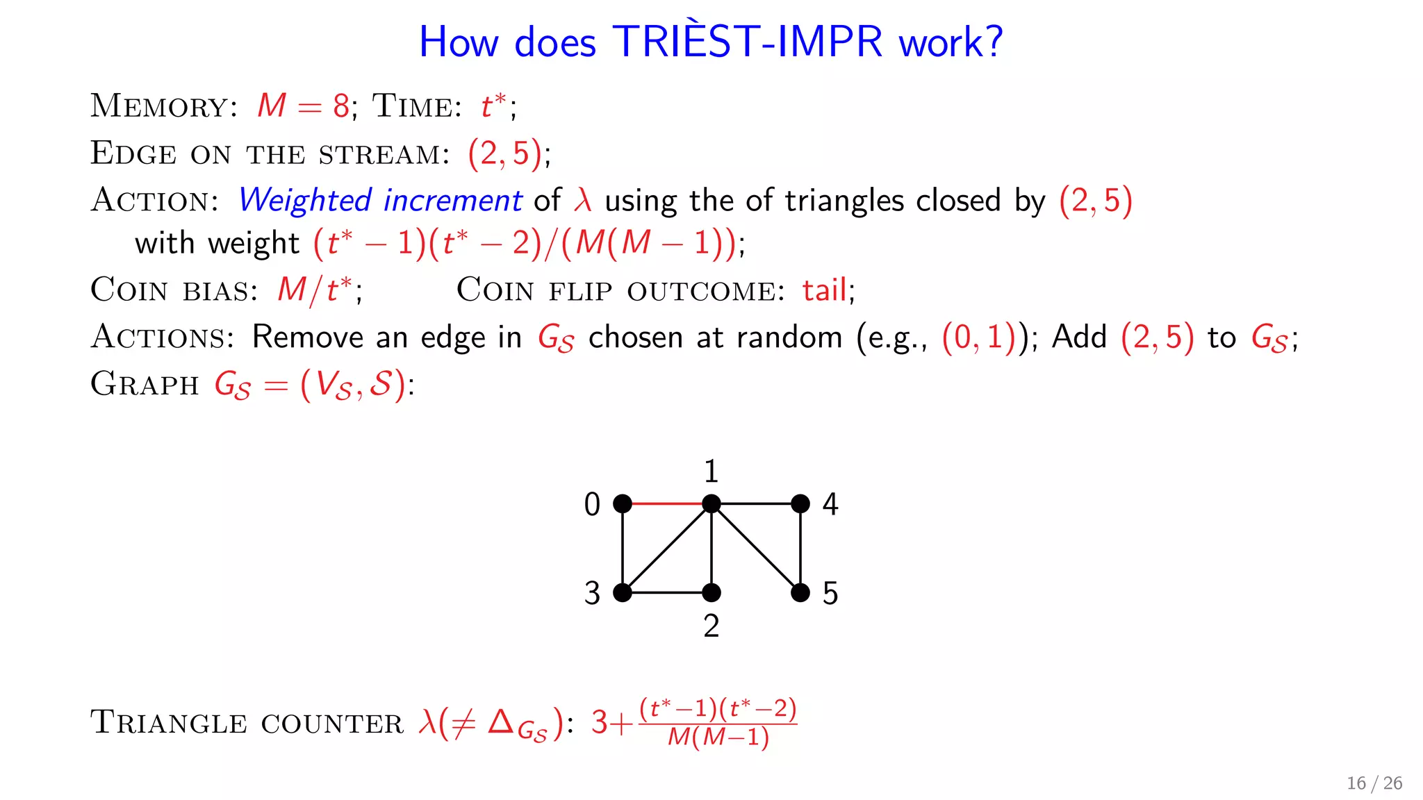 How does TRIÈST-IMPR work? Memory: M = 8; Time: t∗; Edge on the stream: (2, 5); Action: Weighted increment of λ using the of triangles closed by (2, 5) with weight (t∗ − 1)(t∗ − 2)/(M(M − 1)); Coin bias: M/t∗; Coin flip outcome: tail; Actions: Remove an edge in GS chosen at random (e.g., (0, 1)); Add (2, 5) to GS; Graph GS = (VS, S): 1 0 4 53 2 Triangle counter λ(= ∆GS ): 3+(t∗−1)(t∗−2) M(M−1) 16 / 26 