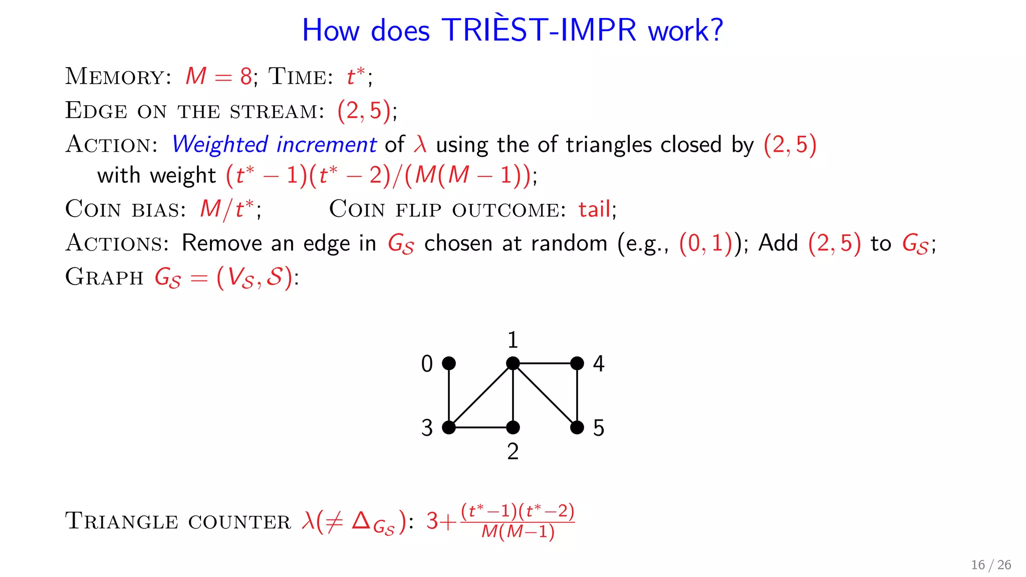 How does TRIÈST-IMPR work? Memory: M = 8; Time: t∗; Edge on the stream: (2, 5); Action: Weighted increment of λ using the of triangles closed by (2, 5) with weight (t∗ − 1)(t∗ − 2)/(M(M − 1)); Coin bias: M/t∗; Coin flip outcome: tail; Actions: Remove an edge in GS chosen at random (e.g., (0, 1)); Add (2, 5) to GS; Graph GS = (VS, S): 1 0 4 53 2 Triangle counter λ(= ∆GS ): 3+(t∗−1)(t∗−2) M(M−1) 16 / 26 